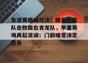 雷速直播-关于友谊赛巅峰对决！陇右火狐队击败陇右青龙队，举重赛场再起波澜；门前嗅觉决定胜负的信息